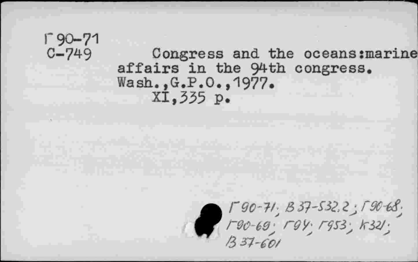 ﻿r90-71 c-749
Congress and the oceans marine affairs in the 94th congress. Wash.,G.P.O.,1977.
XI,335 p.
A rgo-?h 32.2^96^
9 reo-eelrQ^ '
/3 37-^/